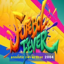 assistir rei arthur 2004